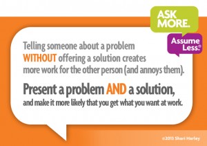Telling someone about a problem without offering a solution creates more work for the other person (and annoys them). Present a problem and a solution, and make it more likely that you get what you want at work.